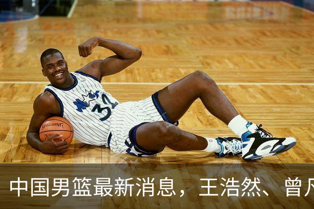 中国男篮最新消息，王浩然、曾凡博将先后离队 热身赛时间迎来调整