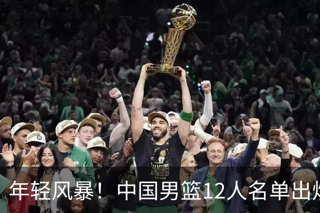年轻风暴！中国男篮12人名单出炉，杨瀚森扛大旗，内线锋线很强