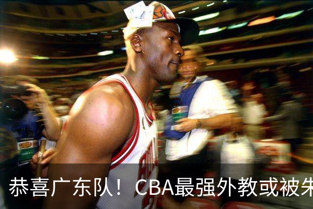 恭喜广东队！CBA最强外教或被朱芳雨抢下，徐昕回归成定局？