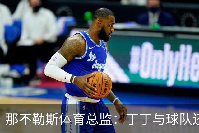 那不勒斯体育总监：丁丁与球队还有1+1合同，我不喜欢他在五月说的话