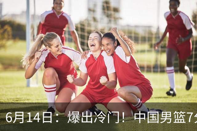 6月14日：爆出冷门！中国男篮7分惜败日本男篮，连胜遭终止，裁判争议判罚引热议，后卫表现需改进